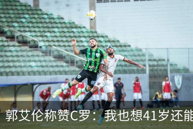 郭艾伦称赞C罗：我也想41岁还能打球让大家评判 挨骂也很幸福